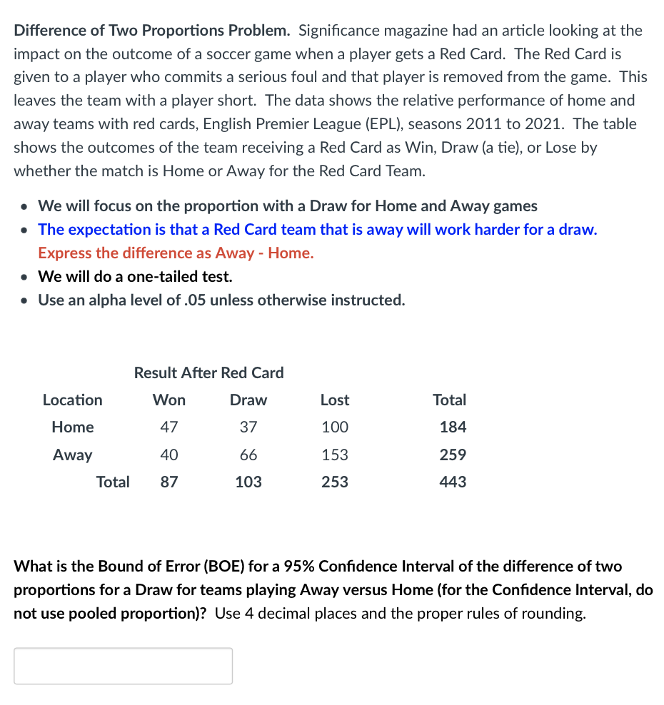 Difference of Two Proportions Problem. Significance magazine had an article looking at the
impact on the outcome of a soccer game when a player gets a Red Card. The Red Card is
given to a player who commits a serious foul and that player is removed from the game. This
leaves the team with a player short. The data shows the relative performance of home and
away teams with red cards, English Premier League (EPL), seasons 2011 to 2021. The table
shows the outcomes of the team receiving a Red Card as Win, Draw (a tie), or Lose by
whether the match is Home or Away for the Red Card Team.
• We will focus on the proportion with a Draw for Home and Away games
• The expectation is that a Red Card team that is away will work harder for a draw.
Express the difference as Away - Home.
• We will do a one-tailed test.
• Use an alpha level of .05 unless otherwise instructed.
Location
Home
Away
Result After Red Card
Won
47
40
Total 87
Draw
37
66
103
Lost
100
153
253
Total
184
259
443
What is the Bound of Error (BOE) for a 95% Confidence Interval of the difference of two
proportions for a Draw for teams playing Away versus Home (for the Confidence Interval, do
not use pooled proportion)? Use 4 decimal places and the proper rules of rounding.