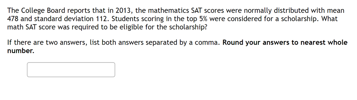 The College Board reports that in 2013, the mathematics SAT scores were normally distributed with mean
478 and standard deviation 112. Students scoring in the top 5% were considered for a scholarship. What
math SAT score was required to be eligible for the scholarship?
If there are two answers, list both answers separated by a comma. Round your answers to nearest whole
number.