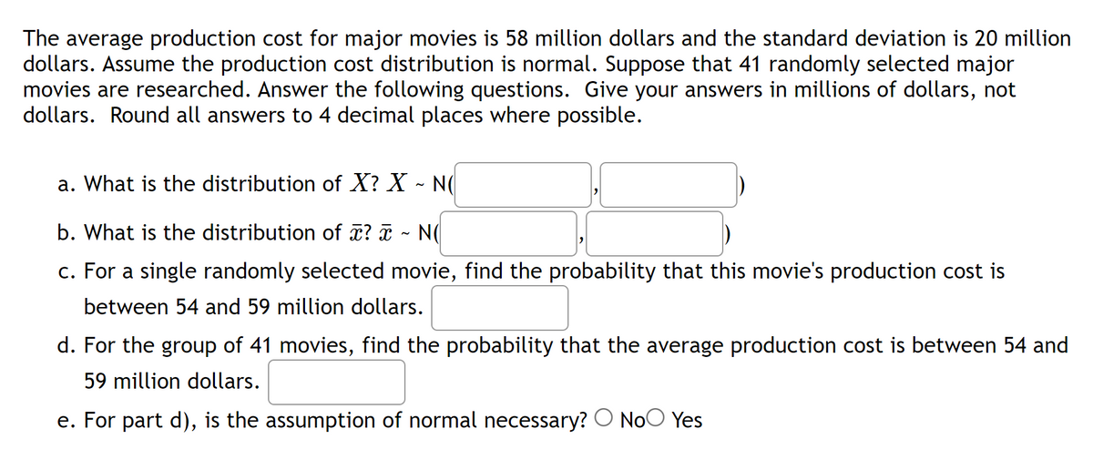 The average production cost for major movies is 58 million dollars and the standard deviation is 20 million
dollars. Assume the production cost distribution is normal. Suppose that 41 randomly selected major
movies are researched. Answer the following questions. Give your answers in millions of dollars, not
dollars. Round all answers to 4 decimal places where possible.
a. What is the distribution of X? X - NO
b. What is the distribution of x? x NO
c. For a single randomly selected movie, find the probability that this movie's production cost is
between 54 and 59 million dollars.
d. For the group of 41 movies, find the probability that the average production cost is between 54 and
59 million dollars.
e. For part d), is the assumption of normal necessary? No Yes