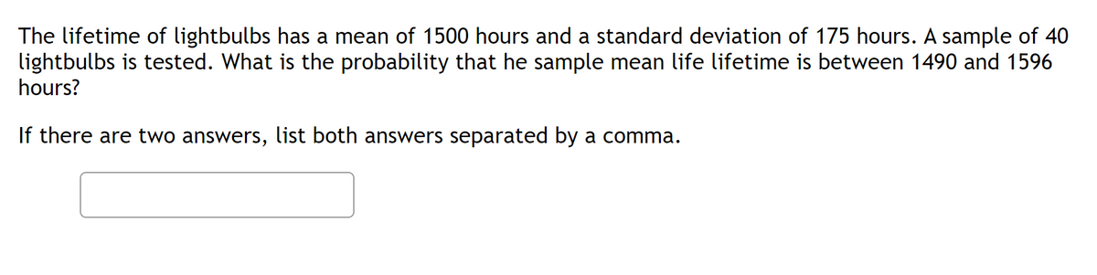 The lifetime of lightbulbs has a mean of 1500 hours and a standard deviation of 175 hours. A sample of 40
lightbulbs is tested. What is the probability that he sample mean life lifetime is between 1490 and 1596
hours?
If there are two answers, list both answers separated by a comma.