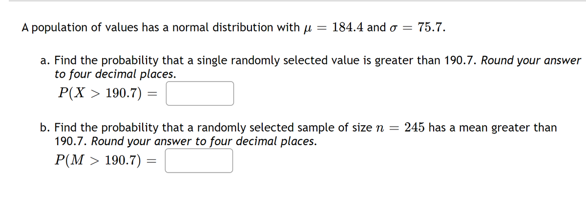 A population of values has a normal distribution with μ
=
184.4 and o= 75.7.
a. Find the probability that a single randomly selected value is greater than 190.7. Round your answer
to four decimal places.
P(X> 190.7)
=
b. Find the probability that a randomly selected sample of size n = 245 has a mean greater than
190.7. Round your answer to four decimal places.
P(M> 190.7) =