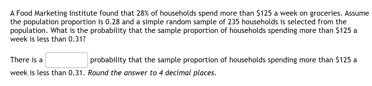 A Food Marketing Institute found that 28% of households spend more than $125 a week on groceries. Assume
the population proportion is 0.28 and a simple random sample of 235 households is selected from the
population. What is the probability that the sample proportion of households spending more than $125 a
week is less than 0.31?
There is a
probability that the sample proportion of households spending more than $125 a
week is less than 0.31. Round the answer to 4 decimal places.