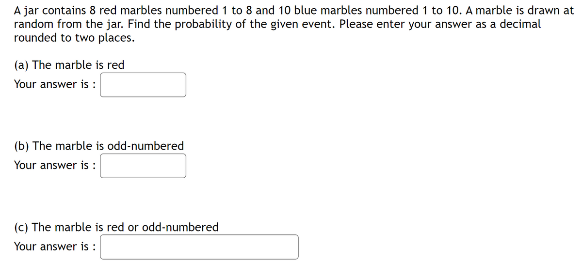 A jar contains 8 red marbles numbered 1 to 8 and 10 blue marbles numbered 1 to 10. A marble is drawn at
random from the jar. Find the probability of the given event. Please enter your answer as a decimal
rounded to two places.
(a) The marble is red
Your answer is :
(b) The marble is odd-numbered
Your answer is :
(c) The marble is red or odd-numbered
Your answer is :