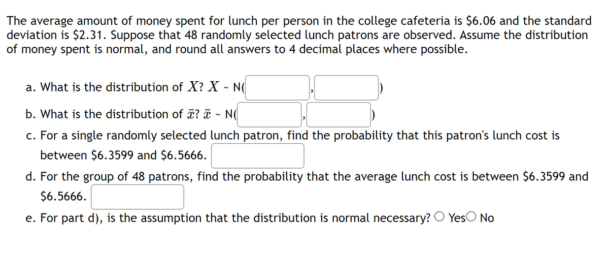 The average amount of money spent for lunch per person in the college cafeteria is $6.06 and the standard
deviation is $2.31. Suppose that 48 randomly selected lunch patrons are observed. Assume the distribution
of money spent is normal, and round all answers to 4 decimal places where possible.
a. What is the distribution of X? X ~ N(
b. What is the distribution of x? x ~ N(
c. For a single randomly selected lunch patron, find the probability that this patron's lunch cost is
between $6.3599 and $6.5666.
d. For the group of 48 patrons, find the probability that the average lunch cost is between $6.3599 and
$6.5666.
e. For part d), is the assumption that the distribution is normal necessary? ○ Yes No