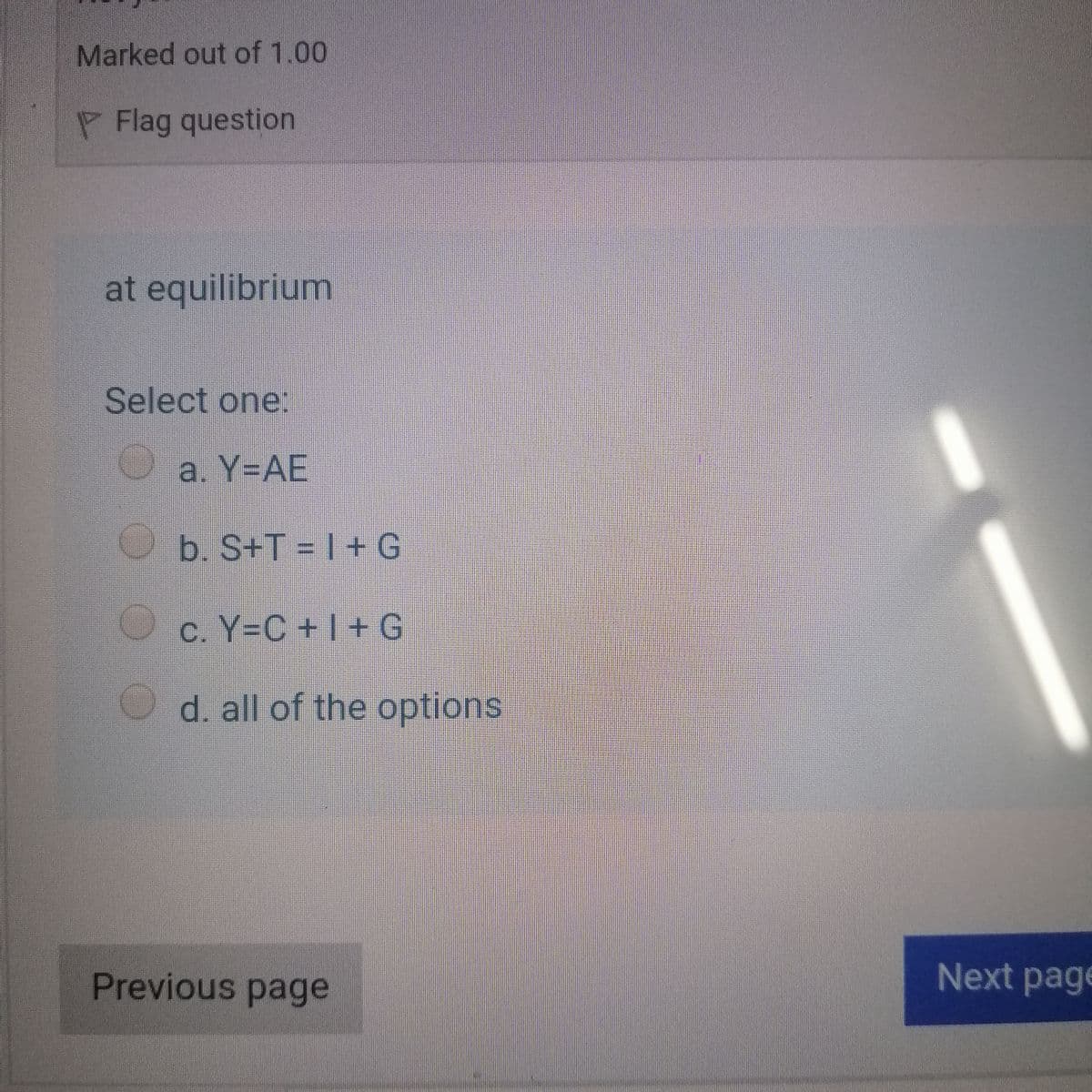 Marked out of 1.00
P Flag question
at equilibrium
Select one:
O a. Y-AE
b. S+T = |+G
c. Y-C+1+ G
d. all of the options
Previous page
Next page
