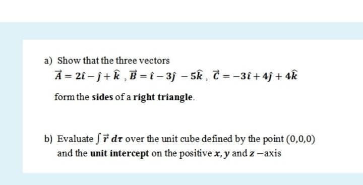 a) Show that the three vectors
A = 2î – j+k , B = î - 3j – 5k, č = -3î + 4j + 4k
form the sides of a right triangle.
b) Evaluate f7 dr over the unit cube defined by the point (0,0,0)
and the unit intercept on the positive x, y and z - axis
