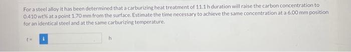 For a steel alloy it has been determined that a carburizing heat treatment of 11.1 h duration will raise the carbon concentration to
0.410 wt% at a point 1.70 mm from the surface. Estimate the time necessary to achieve the same concentration at a 6.00 mm position
for an identical steel and at the same carburizing temperature.