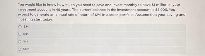 You would like to know how much you need to save and invest monthly to have $1 million in your
investment account in 40 years. The current balance in the investment account is $5,000. You
expect to generate an annual rate of return of 12% in a stock portfolio. Assume that your saving and
investing start today.
$34
$35
$41
$105