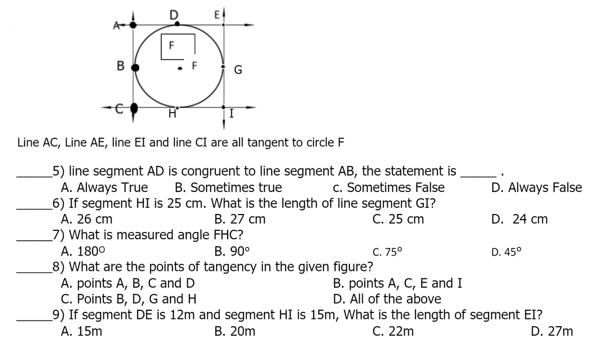 D
E
A
В
G
Line AC, Line AE, line EI and line CI are all tangent to circle F
5) line segment AD is congruent to line segment AB, the statement is
A. Always True
6) If segment HI is 25 cm. What is the length of line segment GI?
А. 26 ст
_7) What is measured angle FHC?
А. 1800
_8) What are the points of tangency in the given figure?
A. points A, B, C and D
C. Points B, D, G and H
9) If segment DE is 12m and segment HI is 15m, What is the length of segment EI?
A. 15m
B. Sometimes true
c. Sometimes False
D. Always False
В. 27 ст
C. 25 cm
D. 24 cm
B. 90°
C. 75°
D. 45°
B. points A, C, E and I
D. All of the above
В. 20m
C. 22m
D. 27m
