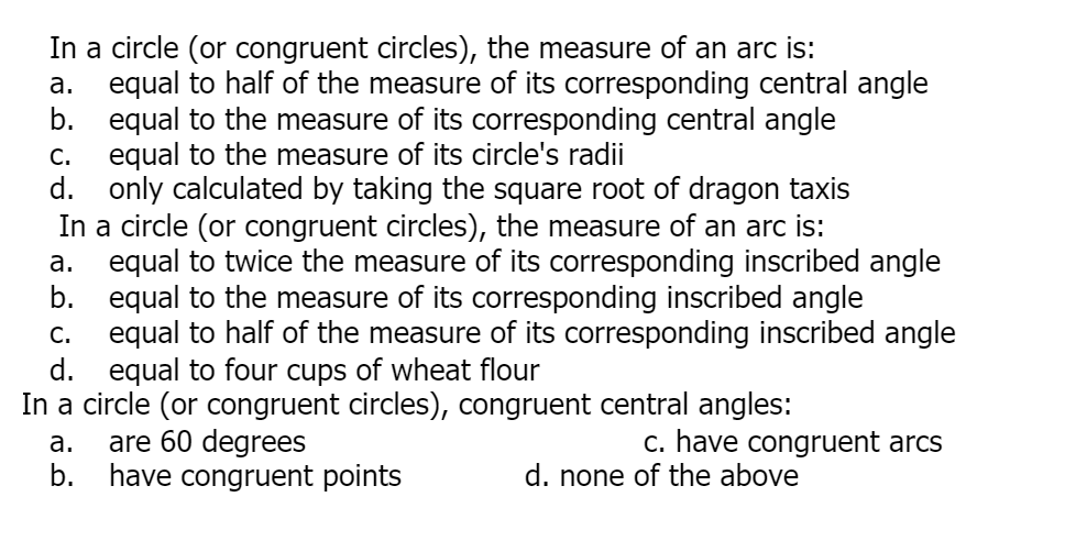 In a circle (or congruent circles), the measure of an arc is:
equal to half of the measure of its corresponding central angle
b. equal to the measure of its corresponding central angle
C. equal to the measure of its circle's radii
d. only calculated by taking the square root of dragon taxis
In a circle (or congruent circles), the measure of an arc is:
a. equal to twice the measure of its corresponding inscribed angle
b. equal to the measure of its corresponding inscribed angle
equal to half of the measure of its corresponding inscribed angle
d. equal to four cups of wheat flour
In a circle (or congruent circles), congruent central angles:
are 60 degrees
b.
а.
C.
а.
c. have congruent arcs
have congruent points
d. none of the above
