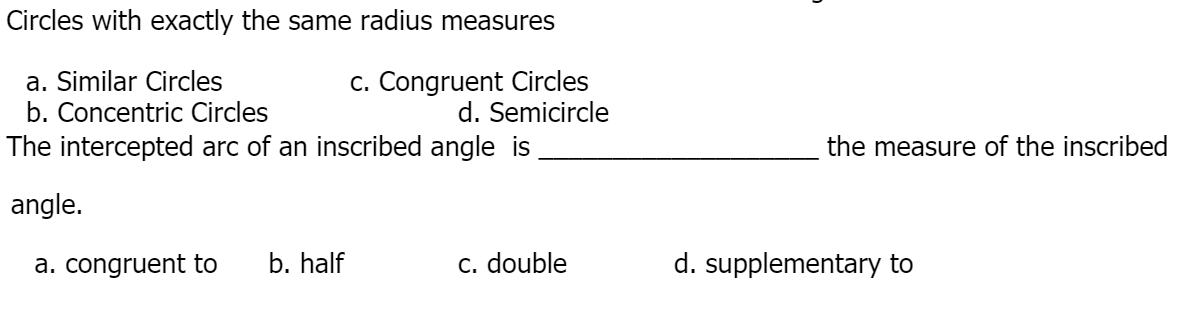 Circles with exactly the same radius measures
a. Similar Circles
b. Concentric Circles
The intercepted arc of an inscribed angle is
c. Congruent Circles
d. Semicircle
the measure of the inscribed
angle.
a. congruent to
b. half
C. double
d. supplementary to
