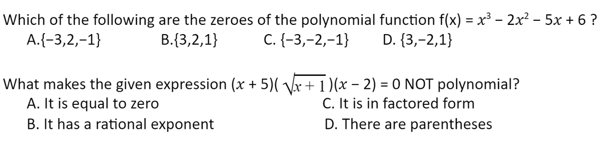 Which of the following are the zeroes of the polynomial function f(x) = x³ – 2x² – 5x + 6 ?
A.{-3,2,-1}
B.{3,2,1}
С. (-3,-2,-1}
D. {3,-2,1}
What makes the given expression (x + 5)( Vx + 1 (x – 2) = 0 NOT polynomial?
A. It is equal to zero
B. It has a rational exponent
C. It is in factored form
D. There are parentheses
