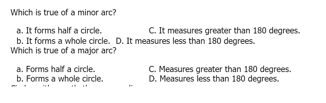 Which is true of a minor arc?
a. It forms half a circle.
b. It forms a whole circle. D. It measures less than 180 degrees.
Which is true of a major arc?
C. It measures greater than 180 degrees.
a. Forms half a circle.
b. Forms a whole circle.
C. Measures greater than 180 degrees.
D. Measures less than 180 degrees.
...
