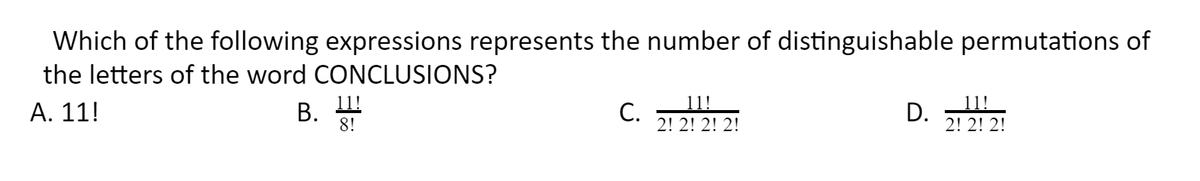 Which of the following expressions represents the number of distinguishable permutations of
the letters of the word CONCLUSIONS?
11!
8!
C.
11!
2! 2! 2! 2!
11!
А. 11!
В.
С.
D.
2! 2! 2!
