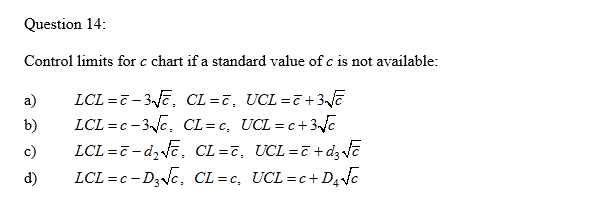 Question 14:
Control limits for c chart if a standard value of c is not available:
LCL =7 - 3Jē, CL =7, UCL =7 +3vā
LCL =c - 3c, CL= c, UCL=c+3e
LCL =7 - dz ve, CL =7, UCL=7+d; ē
LCL =c - D3NC, CL=c, UCL=c+D4c
a)
b)
c)
d)
