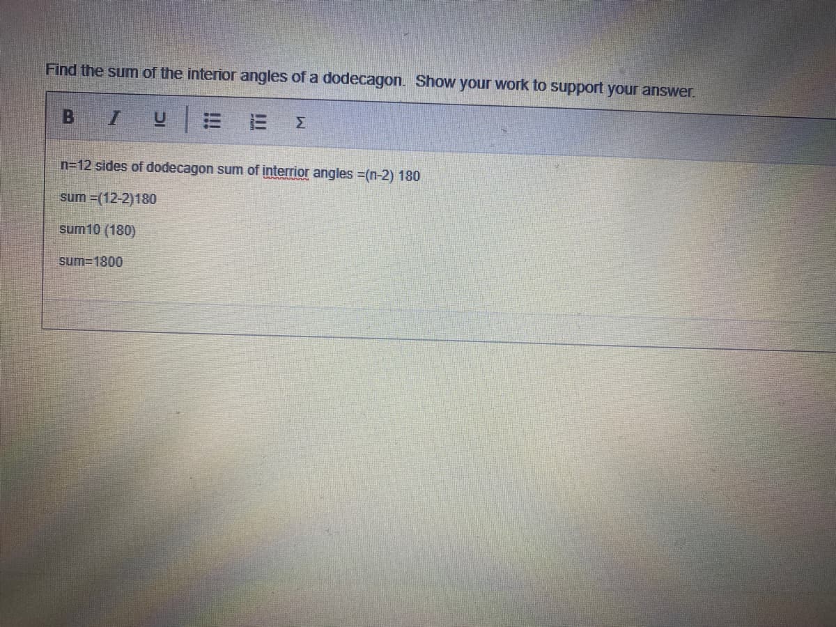 Find the sum of the interior angles of a dodecagon. Show your work to support your answer.
三
Σ
n=12 sides of dodecagon sum of interrior angles (n-2) 180
sum =(12-2)180
sum10 (180)
sum=1800
