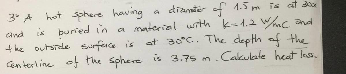 diamter of 1.5m is at 300x
3° A hot sphere having
is buried in a material wnth k=1.2 Wc and
the outside surface is
Centerline of the Sphere is 3.75 m.Calkulate heat lass.
a
and
at 30°C. The depth of the
