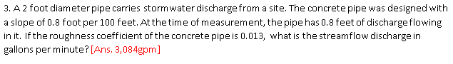 3. A 2 foot diameter pipe carries stormwater discharge from a site. The concrete pipe was designed with
a slope of 0.8 foot per 100 feet. At thetime of measurement, the pipe has 0.8 feet of dischargeflowing
in it. If the roughness coefficient of the concrete pipe is 0.013, what is the streamflow discharge in
gallons per minute? [Ans. 3,084gpm]
