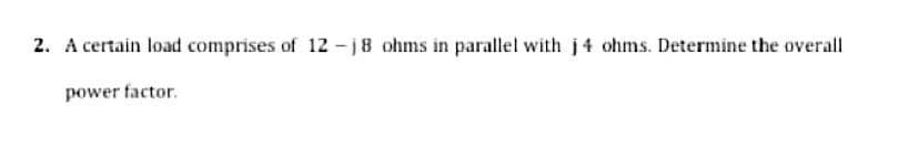 2. A certain load comprises of 12 -j8 ohms in parallel with j4 ohms. Determine the overall
power factor.
