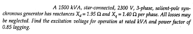 A 1500 kVA, star-connected, 2300 V, 3-phase, salient-pole syn-
chronous generator has reactances X4= 1.95 Q and X, = 1.40 2 per phase. All losses may
be neglected. Find the excitation voltage for operation at rated kVA and power factor of
0.85 lagging.
