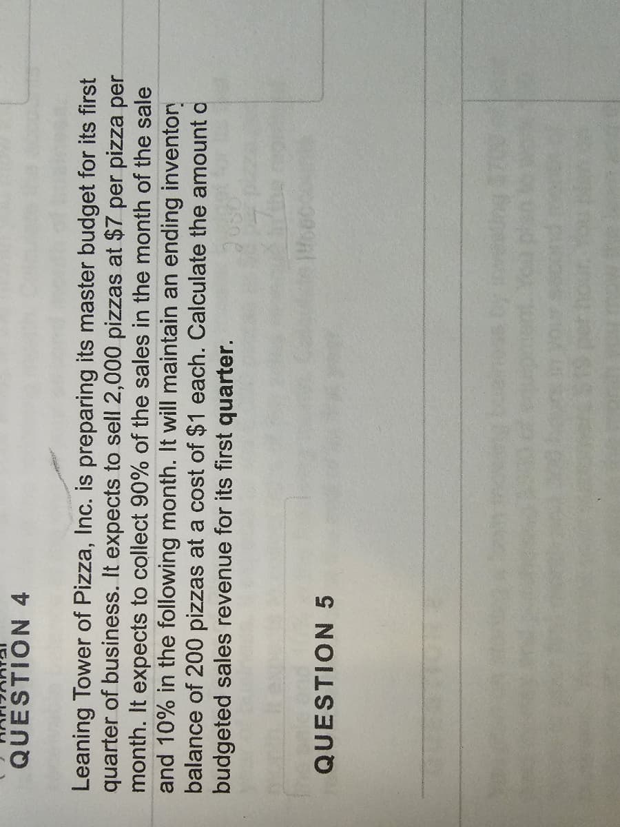 QUESTION 4
Leaning Tower of Pizza, Inc. is preparing its master budget for its first
quarter of business. It expects to sell 2,000 pizzas at $7 per pizza per
month. It expects to collect 90% of the sales in the month of the sale
and 10% in the following month. It will maintain an ending inventory
balance of 200 pizzas at a cost of $1 each. Calculate the amount o
budgeted sales revenue for its first quarter.
QUESTION 5