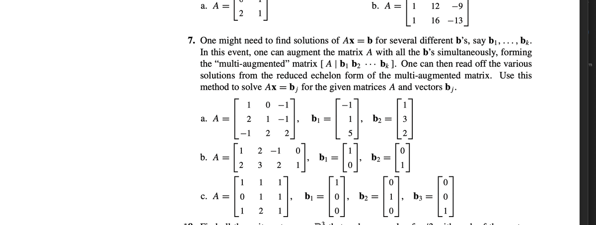 а. А —
2
b. A =
12
-9
1
1
16 -13
7. One might need to find solutions of Ax = b for several different b's, say bị, ..., b..
In this event, one can augment the matrix A with all the b's simultaneously, forming
the "multi-augmented" matrix [ A | bị b2 ...
solutions from the reduced echelon form of the multi-augmented matrix. Use this
method to solve Ax = b;
bị J. One can then read off the various
m
for the given matrices A and vectors b;.
1
-1
а. А:
2
1 -1
bị
1
b2
3
-1
2
2
5
2
1
b. А:
2 -1
bị
b2
2
1
1
1
1
с. А -
1
bị =
b2
b3
||
ID3
