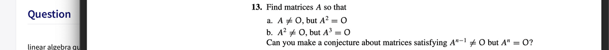 13. Find matrices A so that
Question
a. A # 0, but A? = O
b. A? + 0, but A3 =
Can you make a conjecture about matrices satisfying A"-1 + O but A" = O?
linear algebra qu
