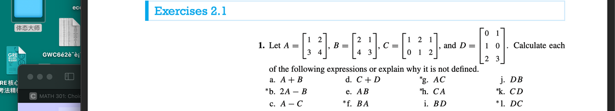 ec
Exercises 2.1
体态大师
1
1 2
2
В
3 4
2
1. Let A
C =
and D =
1 0
Calculate each
GRE
核心词汇
考法精析
GWC6é2è¯èj|
4 3
1 2
3
SK
of the following expressions or explain why it is not defined.
d. C + D
а. А + В
*g. AC
j. DB
RE核心
考法精
*b. 2A — В
e. АВ
*h. CA
*k. CD
C MATH 301: Choid
с. А — С
*f. BA
i. BD
*1. DC
