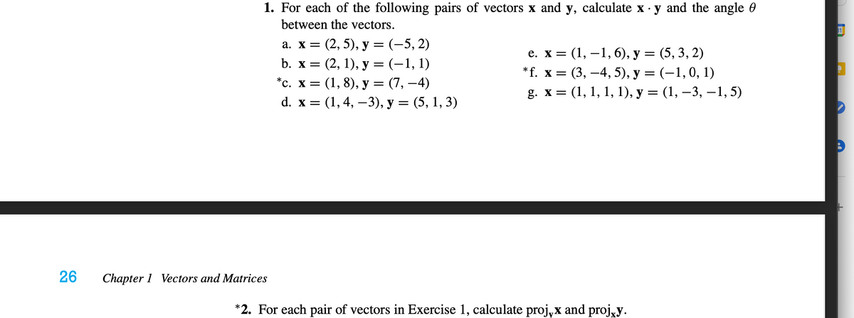 1. For each of the following pairs of vectors x and y, calculate x · y and the angle 0
between the vectors.
81
а. х3D (2, 5), у 3 (-5, 2)
b. х — (2, 1), у — (-1, 1)
е. х 3 (1, —1, 6), у — (5, 3, 2)
(3, —4, 5), у 3 (-1,0, 1)
g. х %3D (1, 1, 1, 1), у %3D (1, —3, —1, 5)
*f. x =
*с. х3D (1, 8), у — (7, —4)
d. x %3
(1,4, — 3), у — (5, 1, 3)
26
Chapter 1 Vectors and Matrices
*2. For each pair of vectors in Exercise 1, calculate proj,x and proj,y.
