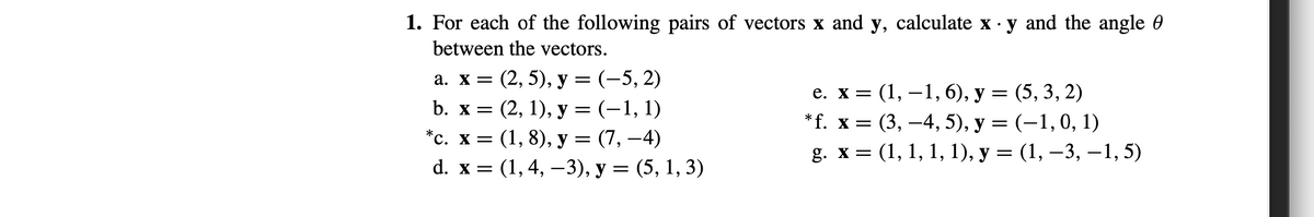 1. For each of the following pairs of vectors x and y, calculate x · y and the angle 0
between the vectors.
а. х3 (2, 5), у — (-5, 2)
b. х 3D (2, 1), у 3D (-1, 1)
*с. х3D (1, 8), у — (7, —4)
е. х 3 (1, —1, 6), у — (5, 3, 2)
*г. х %3D (3, —4, 5), у 3D (-1,0, 1)
g. х 3D (1, 1, 1, 1), у — (1, —3, —1, 5)
d. x 3 (1,4, —3), у — (5, 1, 3)
