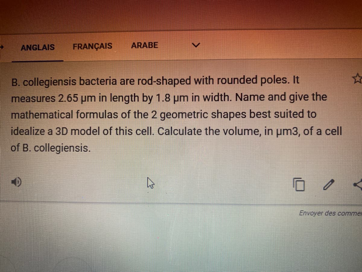 ANGLAIS
FRANÇAIS
ARABE
B. collegiensis bacteria are rod-shaped with rounded poles. It
measures 2.65 µm in length by 1.8 pm in width. Name and give the
mathematical formulas of the 2 geometric shapes best suited to
idealize a 3D model of this cell. Calculate the volume, in um3, of a cell
of B. collegiensis.
Envoyer des commer
