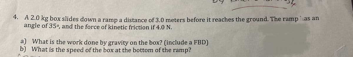 4. A 2.0 kg box slides down a ramp a distance of 3.0 meters before it reaches the ground. The ramp has an
angle of 35°, and the force of kinetic friction if 4.0 N.
a) What is the work done by gravity on the box? (include a FBD)
b) What is the speed of the box at the bottom of the ramp?