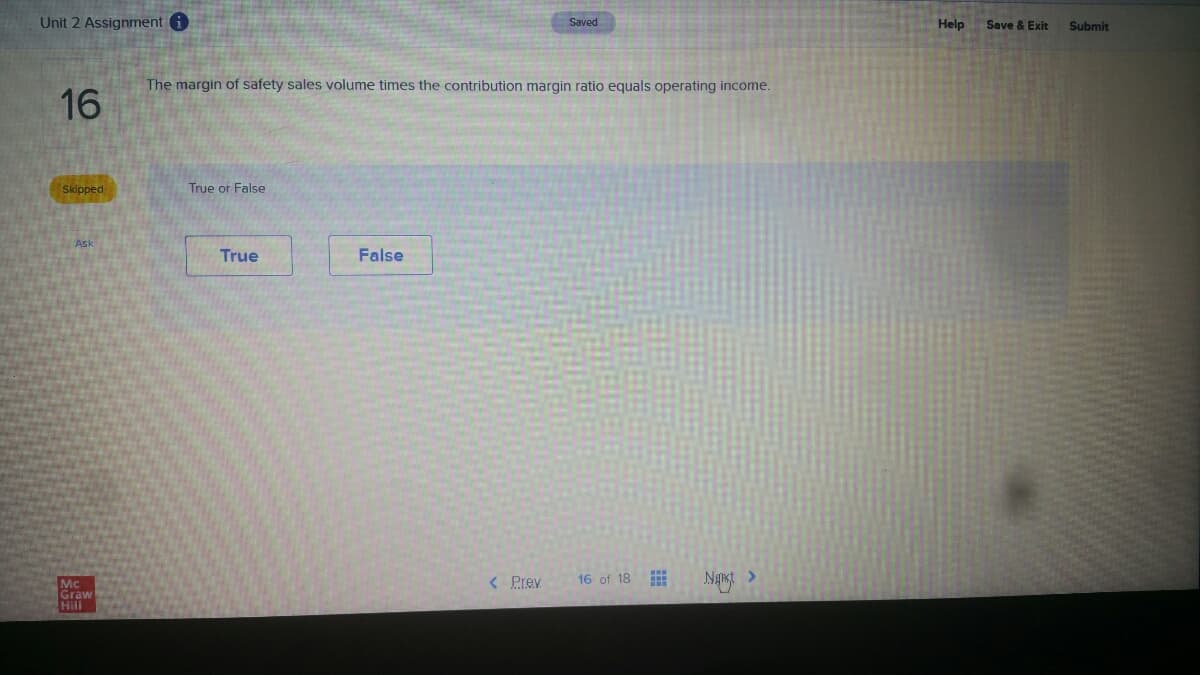Unit 2 Assignment i
Help
Saved
Save & Exit
Submit
The margin of safety sales volume times the contribution margin ratio equals operating income.
16
Skipped
True or False
Ask
True
False
< Prev
16 of 18
Mc
Graw
Hill
