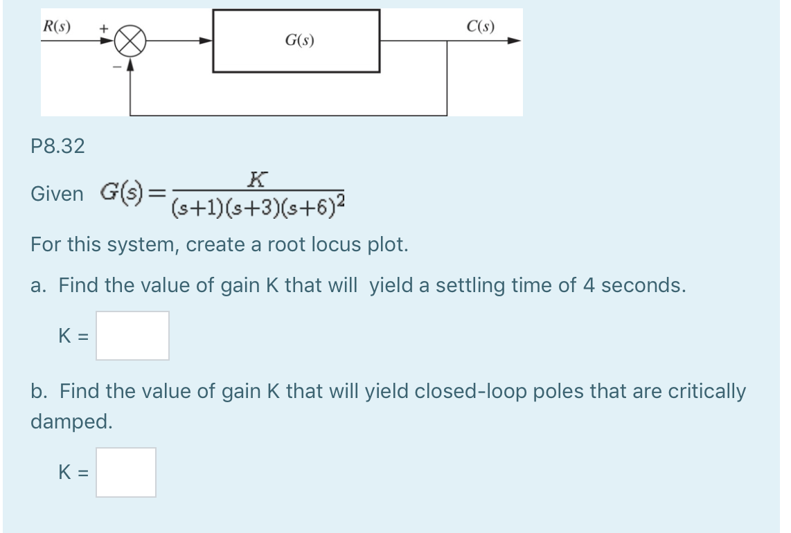 R(s)
P8.32
Given G(s) =
K=
G(s)
K
(s+1)(s+3)(s+6)²
For this system, create a root locus plot.
a. Find the value of gain K that will yield a settling time of 4 seconds.
C(s)
K=
b. Find the value of gain K that will yield closed-loop poles that are critically
damped.