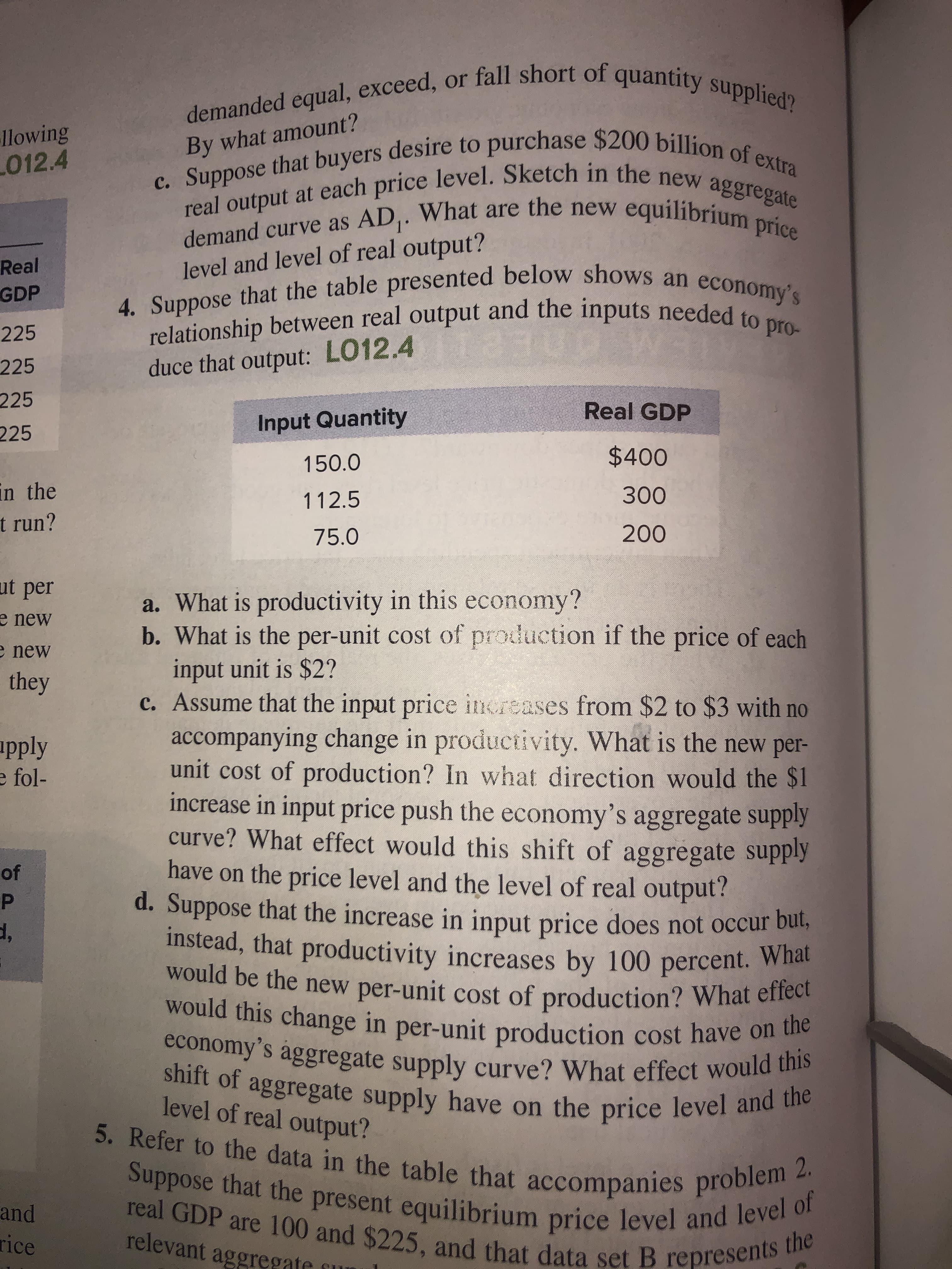 demanded equal, exceed, or fall short of quantity supplied?
llowing
L012.4
c. Suppose that buyers desire to purchase $200 billion of extra
real output at each price level. Sketch in the new aggregate
By what amount?
demand curve as AD,. What are the new equilibriumsate
Real
GDP
level and level of real output?
4. Suppose that the table presented below shows an economy's
relationship between real output and the inputs needed to pro-
225
225
duce that output: LO12.4
225
Real GDP
225
Input Quantity
150.0
$400
in the
t run?
112.5
300
75.0
200
ut per
a. What is productivity in this economy?
b. What is the per-unit cost of production if the price of each
input unit is $2?
c. Assume that the input price increases from $2 to $3 with no
accompanying change in productivity. What is the new per-
unit cost of production? In what direction would the $1
increase in input price push the economy's aggregate supply
curve? What effect would this shift of aggregate supply
have on the price level and the level of real output?
d. Suppose that the increase in input price does not occur bul,
instead, that productivity increases by 100 percent. What
would be the new per-unit cost of production? What effect
e new
e new
they
apply
e fol-
of
would this change in per-unit production cost have on the
shift of aggregate supply have on the price level and the
economy's ággregate supply curve? What effect would this
level of real output?
5. Refer to the data in the table that accompanies problem 2.
Suppose that the present equilibrium price level and level of
real GDP are 100 and $225, and that data set B represents the
and
rice
relevant aggregate
