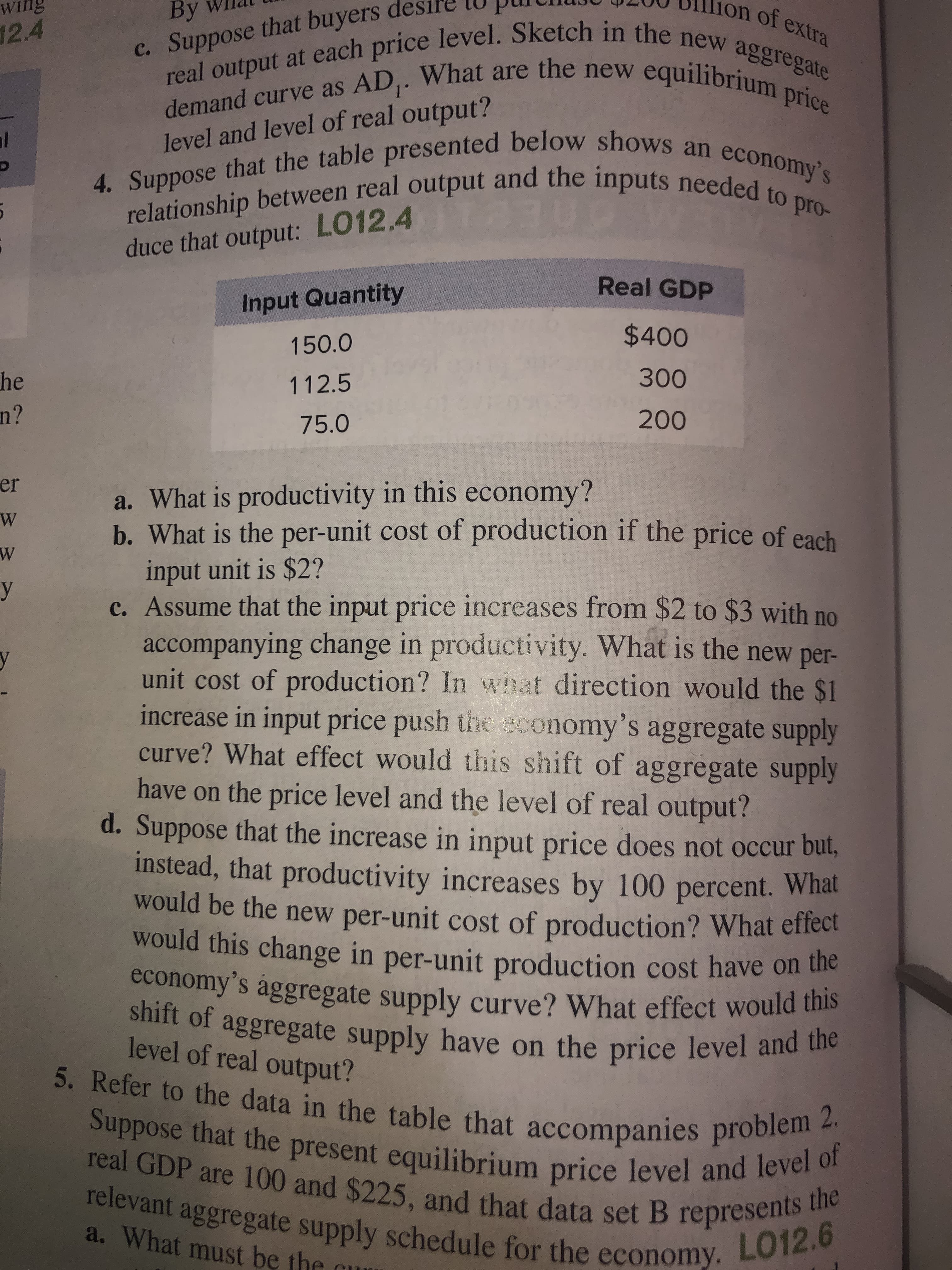 By
on of extra
ng
real output at each price level. Sketch in the new aggregate
12.4
c. Suppose that buyers de
demand curve as AD,. What are the new equilibrium price
4. Suppose that the table presented below shows an economy's
relationship between real output and the inputs needed to pro-
al
level and level of real output?
duce that output: LO12.4
Real GDP
Input Quantity
$400
150.0
300
he
n?
112.5
75.0
200
er
a. What is productivity in this economy?
b. What is the per-unit cost of production if the price of each
input unit is $2?
c. Assume that the input price increases from $2 to $3 with no
accompanying change in productivity. What is the new per-
unit cost of production? In what direction would the $1
increase in input price push the sconomy's aggregate supply
curve? What effect would this shift of aggregate supply
have on the price level and the level of real output?
d. Suppose that the increase in input price does not occur but,
instead, that productivity increases by 100 percent. What
would be the new per-unit cost of production? What effect
would this change in per-unit production cost have on the
y
economy's aggregate supply curve? What effect would this
shift of aggregate supply have on the price level and the
5. Refer to the data in the table that accompanies problem 2.
Suppose that the present equilibrium price level and level of
level of real output?
Tear GDP are 100 and $225, and that data set B represents te
relevant aggregate supply schedule for the economy.
a. What must be the cur
L012.6
