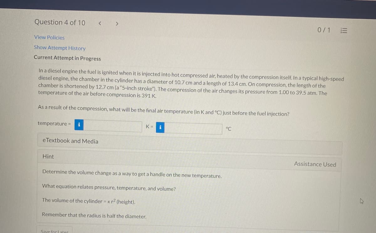Question 4 of 10
0/1 E
View Policies
Show Attempt History
Current Attempt in Progress
In a diesel engine the fuel is ignited when it is injected into hot compressed air, heated by the compression itself. In a typical high-speed
diesel engine, the chamber in the cylinder has a diameter of 10.7 cm and a length of 13.4 cm. On compression, the length of the
chamber is shortened by 12.7 cm (a “5-inch stroke"). The compression of the air changes its pressure from 1.00 to 39.5 atm. The
temperature of the air before compression is 391 K.
As a result of the compression, what will be the final air temperature (in Kand °C) just before the fuel injection?
temperature =
K = i
°C
eTextbook and Media
Hint
Assistance Used
Determine the volume change as a way to get a handle on the new temperature.
What equation relates pressure, temperature, and volume?
The volume of the cylinder = z r² (height).
Remember that the radius is half the diameter.
Save for Later
