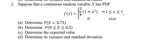 2. Suppose that a continuous random variable X has PDF
f(x) =
(1 – x²) -1<x<1.
else
(a) Determine P(X < 0.75)
(b) Determine P(0 < X < 0.5)
(c) Determine the expected value
(d) Determine its variance and standard deviation.
