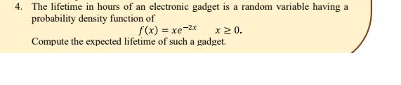 4. The lifetime in hours of an electronic gadget is a random variable having a
probability density function of
x2 0.
Compute the expected lifetime of such a gadget.
f(x) = xe-2x
