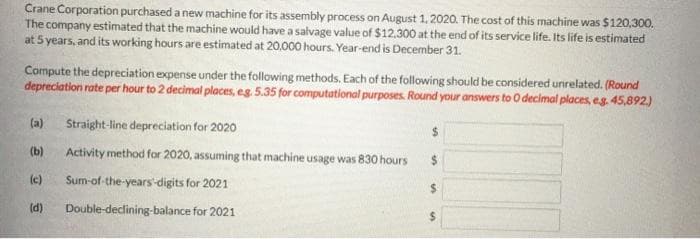 Crane Corporation purchased a new machine for its assembly process on August 1, 2020. The cost of this machine was $120,300.
The company estimated that the machine would have a salvage value of $12,300 at the end of its service life. Its life is estimated
at 5 years, and its working hours are estimated at 20,000 hours. Year-end is December 31.
Compute the depreciation expense under the following methods. Each of the following should be considered unrelated. (Round
depreciation rate per hour to 2 decimal places, eg. 5.35 for computational purposes. Round your answers to 0 decimal places, eg. 45,892.)
(a) Straight-line depreciation for 2020
(b)
(c)
(d)
Activity method for 2020, assuming that machine usage was 830 hours
Sum-of-the-years-digits for 2021
Double-declining-balance for 2021
$
$