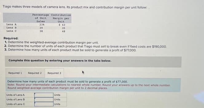 Tiago makes three models of camera lens. Its product mix and contribution margin per unit follow.
Percentage Contribution
of Unit
Margin per
Lens A
Lens B
Lens C
Sales
23%
39
38
Required 1
Unit
$ 43
Required:
1. Determine the weighted-average contribution margin per unit.
2. Determine the number of units of each product that Tiago must sell to break even if fixed costs are $190,000.
3. Determine how many units of each product must be sold to generate a profit of $77,000.
Complete this question by entering your answers in the tabs below.
Units of Lens A
Units of Lens B
Units of Lens C
35
48
Required 2 Required 3
Determine how many units of each product must be sold to generate a profit of $77,000.
Note: Round your intermediate calculations to nearest whole number. Round your answers up to the next whole number.
Round weighted-average contribution margin per unit to 2 decimal places.
Units
Units
Units