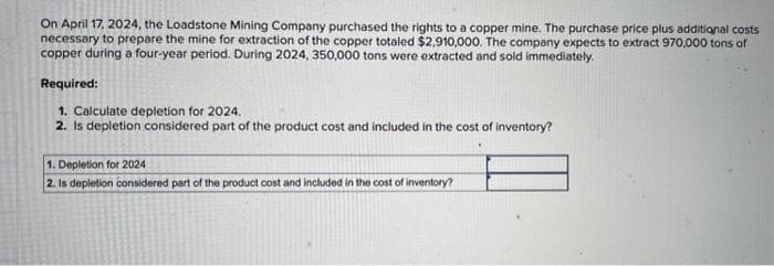 On April 17, 2024, the Loadstone Mining Company purchased the rights to a copper mine. The purchase price plus additional costs
necessary to prepare the mine for extraction of the copper totaled $2,910,000. The company expects to extract 970,000 tons of
copper during a four-year period. During 2024, 350,000 tons were extracted and sold immediately.
Required:
1. Calculate depletion for 2024.
2. Is depletion considered part of the product cost and included in the cost of inventory?
1. Depletion for 2024
2. Is depletion considered part of the product cost and included in the cost of inventory?