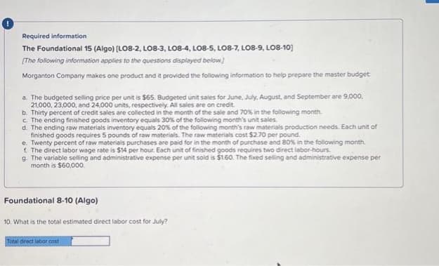 Required information
The Foundational 15 (Algo) [LO8-2, LO8-3, LO8-4, LO8-5, LO8-7, LO8-9, LO8-10]
[The following information applies to the questions displayed below.)
Morganton Company makes one product and it provided the following information to help prepare the master budget
a. The budgeted selling price per unit is $65. Budgeted unit sales for June, July, August, and September are 9,000,
21,000, 23,000, and 24,000 units, respectively. All sales are on credit.
b. Thirty percent of credit sales are collected in the month of the sale and 70% in the following month.
c. The ending finished goods inventory equals 30% of the following month's unit sales.
d. The ending raw materials inventory equals 20% of the following month's raw materials production needs. Each unit of
finished goods requires 5 pounds of raw materials. The raw materials cost $2.70 per pound.
e. Twenty percent of raw materials purchases are paid for in the month of purchase and 80% in the following month.
f. The direct labor wage rate is $14 per hour. Each unit of finished goods requires two direct labor-hours.
g. The variable selling and administrative expense per unit sold is $1.60. The fixed selling and administrative expense per
month is $60,000.
Foundational 8-10 (Algo)
10. What is the total estimated direct labor cost for July?
Total direct labor cost