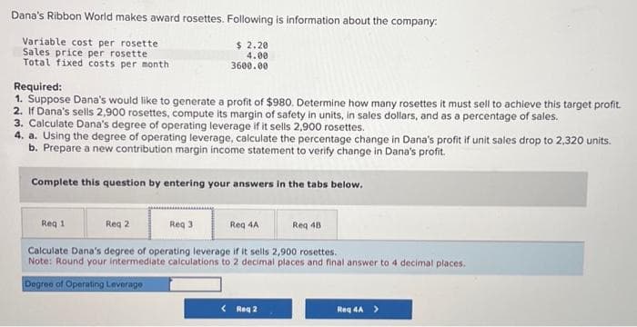 Dana's Ribbon World makes award rosettes. Following is information about the company:
Variable cost per rosette
Sales price per rosette
Total fixed costs per month
$ 2.20
4.00
3600.00
Required:
1. Suppose Dana's would like to generate a profit of $980. Determine how many rosettes it must sell to achieve this target profit.
2. If Dana's sells 2,900 rosettes, compute its margin of safety in units, in sales dollars, and as a percentage of sales.
3. Calculate Dana's degree of operating leverage if it sells 2,900 rosettes.
4. a. Using the degree of operating leverage, calculate the percentage change in Dana's profit if unit sales drop to 2,320 units.
b. Prepare a new contribution margin income statement to verify change in Dana's profit.
Complete this question by entering your answers in the tabs below.
Req 1
Req 2
Req 3
Req 4A
Req 48
Calculate Dana's degree of operating leverage if it sells 2,900 rosettes.
Note: Round your intermediate calculations to 2 decimal places and final answer to 4 decimal places.
Degree of Operating Leverage
< Req 2
Req 4A >