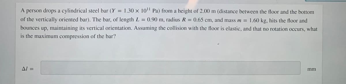 A person drops a cylindrical steel bar (Y =
1.30 x 10" Pa) from a height of 2.00 m (distance between the floor and the bottom
of the vertically oriented bar). The bar, of length L = 0.90 m, radius R = 0.65 cm, and mass m = 1.60 kg, hits the floor and
bounces up, maintaining its vertical orientation. Assuming the collision with the floor is elastic, and that no rotation occurs, what
is the maximum compression of the bar?
AL =
mm
