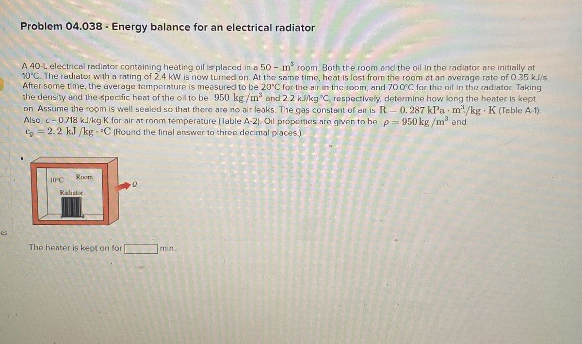 Problem 04.038 Energy balance for an electrical radiator
-
A 40-L electrical radiator containing heating oil is placed in a 50 m³ room. Both the room and the oil in the radiator are initially at
10°C. The radiator with a rating of 2.4 kW is now turned on. At the same time, heat is lost from the room at an average rate of 0.35 kJ/s.
After some time, the average temperature is measured to be 20°C for the air in the room, and 70.0°C for the oil in the radiator. Taking
the density and the specific heat of the oil to be 950 kg/m³ and 2.2 kJ/kg °C, respectively, determine how long the heater is kept
on. Assume the room is well sealed so that there are no air leaks. The gas constant of air is R = 0. 287 kPa m³/kg K (Table A-1).
Also, c = 0.718 kJ/kg-K for air at room temperature (Table A-2). Oil properties are given to be p = 950 kg/m³ and
Cp=2.2 kJ/kg. °C (Round the final answer to three decimal places.)
Room
10°C
Q
Radiator
ces
The heater is kept on for
min.