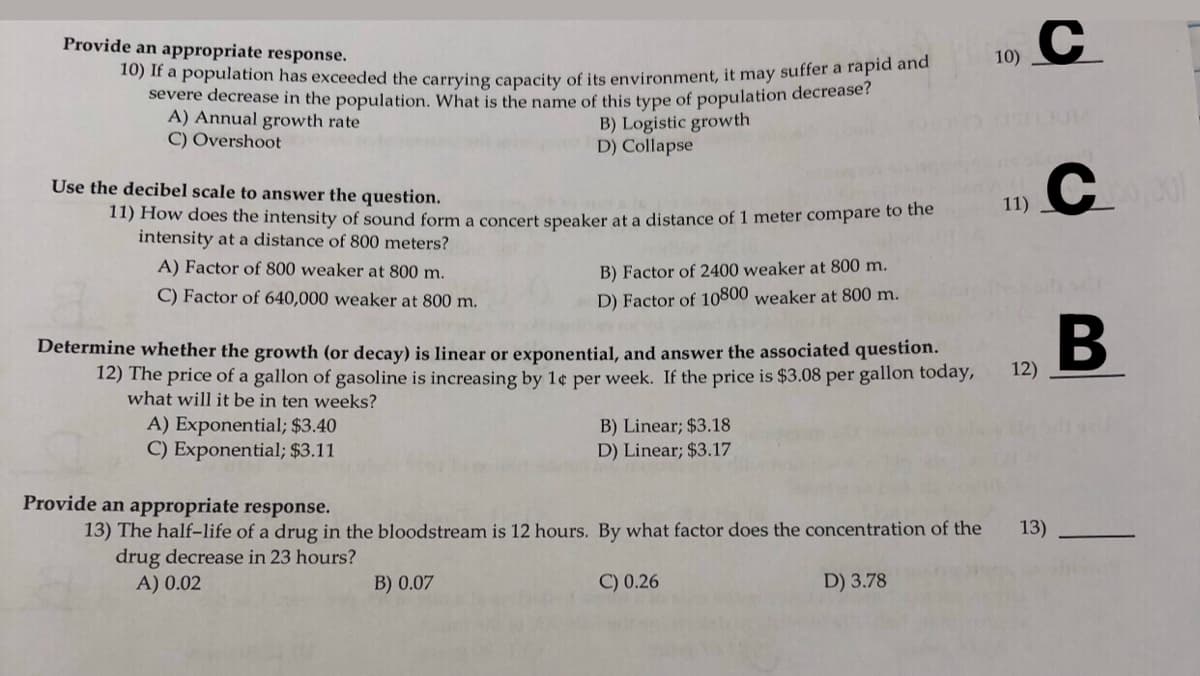 C.
Provide an appropriate response.
10)
10) If a population has exceeded the carrying capacity of its environment, it may suffer a fapic ana
severe decrease in the population, What is the name of this type of population decrease?
A) Annual growth rate
C) Overshoot
B) Logistic growth
D) Collapse
C.
Use the decibel scale to answer the question.
11)
11) How does the intensity of sound form a concert speaker at a distance of 1 meter compare to thie
intensity at a distance of 800 meters?
A) Factor of 800 weaker at 800 m.
B) Factor of 2400 weaker at 800 m.
C) Factor of 640,000 weaker at 800 m.
D) Factor of 10800 weaker at 800 m.
B
Determine whether the growth (or decay) is linear or exponential, and answer the associated question.
12) The price of a gallon of gasoline is increasing by 1¢ per week. If the price is $3.08 per gallon today,
what will it be in ten weeks?
12)
A) Exponential; $3.40
C) Exponential; $3.11
B) Linear; $3.18
D) Linear; $3.17
Provide an appropriate response.
13) The half-life of a drug in the bloodstream is 12 hours. By what factor does the concentration of the
drug decrease in 23 hours?
13)
A) 0.02
B) 0.07
C) 0.26
D) 3.78
