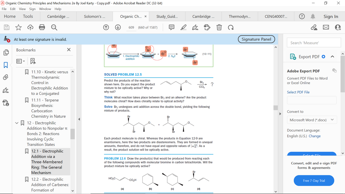 Organic Chemistry Principles and Mechanisms 2e By Joel Karty - Copy.pdf - Adobe Acrobat Reader DC (32-bit)
File Edit View Sign Window Help
Home Tools
Cambridge ...
D
At least one signature is invalid.
Bookmarks
X
凤
11.10 Kinetic versus
Thermodynamic
Control in
Electrophilic Addition
to a Conjugated
11.11 - Terpene
Biosynthesis:
Carbocation
Chemistry in Nature
12 - Electrophilic
Addition to Nonpolar
Bonds 2: Reactions
Involving Cyclic
Transition States
12.1 - Electrophilic
Addition via a
Three-Membered
Ring: The General
Mechanism
12.2 - Electrophilic
Addition of Carbenes:
Formation of
Solomon's ...
↓
Organic Ch... X Study_Guid...
609 (660 of 1587)
1. Electrophilic
addition
SOLVED PROBLEM 12.5
Predict the products of the reaction
shown here. Do you expect the product
mixture to be optically active? Why or
why not?
HO₂C
Br
(a)
:Bri
2. SN²
Think What reaction takes place between Br₂ and an alkene? Are the product
molecules chiral? How does chirality relate to optical activity?
CO₂H
:Br
Solve Br₂ undergoes anti addition across the double bond, yielding the following
mixture of products.
(b)
Cambridge...
Br
Each product molecule is chiral. Whereas the products in Equation 12-9 are
enantiomers, here the two products are diastereomers. They are formed in unequal
amounts, therefore, and do not have equal and opposite values of [a]30. As a
result, the product solution will be optically active.
(c)
PROBLEM 12.6 Draw the product(s) that would be produced from reacting each
of the following compounds with molecular bromine in carbon tetrachloride. Will the
product mixture be optically active?
(12-11)
Br₂
CCI4
Br
?
(d)
Thermodyn...
CENG40007...
Signature Panel
?
Search 'Measure'
T
Export PDF
Select PDF File
Adobe Export PDF
Convert PDF Files to Word
Excel Online
Convert to
Sign In
Microsoft Word (*.docx)
Document Language:
English (U.S.) Change
Colect Fil
Convert, edit and e-sign PDF
forms & agreements
Free 7-Day Trial