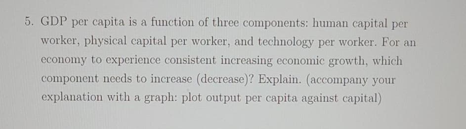 5. GDP per capita is a function of three components: human capital per
worker, physical capital per worker, and technology per worker. For an
economy to experience consistent increasing economic growth, which
component needs to increase (decrease)? Explain. (accompany your
explanation with a graph: plot output per capita against capital)
