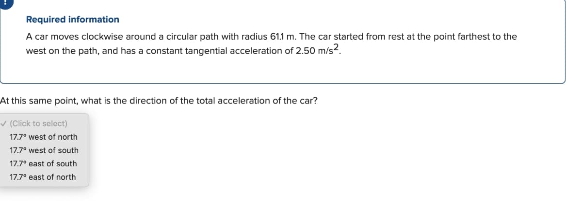 Required information
A car moves clockwise around a circular path with radius 61.1 m. The car started from rest at the point farthest to the
west on the path, and has a constant tangential acceleration of 2.50 m/s².
At this same point, what is the direction of the total acceleration of the car?
✓ (Click to select)
17.7° west of north
17.7° west of south
17.7° east of south
17.7° east of north
